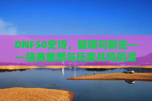 DNF50史诗，破晓与新生——经典重燃与玩家共鸣的深度探索，DNF50史诗，破晓与新生——经典重燃与玩家共鸣的深度探索