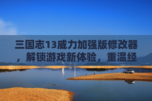 三国志13威力加强版修改器，解锁游戏新体验，重温经典三国的无限可能，三国志13威力加强版修改器，解锁经典三国新体验，重温无限可能