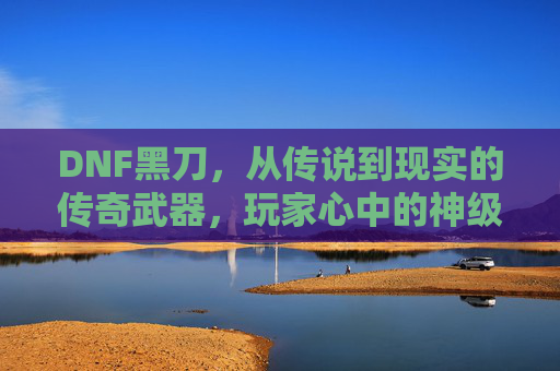DNF黑刀，从传说到现实的传奇武器，玩家心中的神级利刃，DNF黑刀，从传说到现实的传奇武器，玩家心中的神级利刃