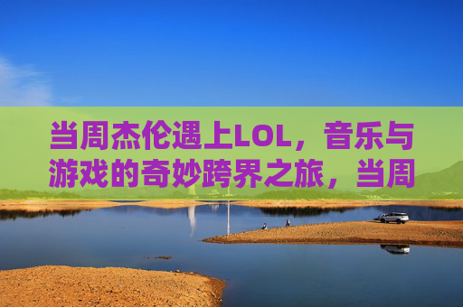 当周杰伦遇上LOL,音乐与游戏的奇妙跨界之旅,当周杰伦遇上LOL,音乐与游戏的奇妙跨界之旅