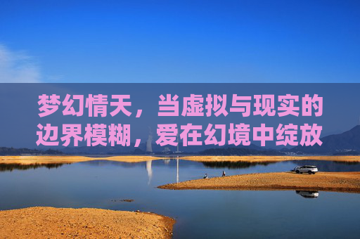 梦幻情天,当虚拟与现实的边界模糊,爱在幻境中绽放的奇迹,梦幻情天,当虚拟与现实的边界模糊,爱在幻境中绽放的奇迹