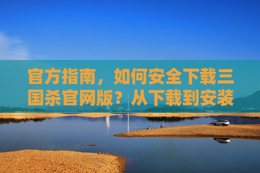 官方指南，如何安全下载三国杀官网版？从下载到安装的全流程解析，官方指南，三国杀官网版安全下载与安装全流程解析