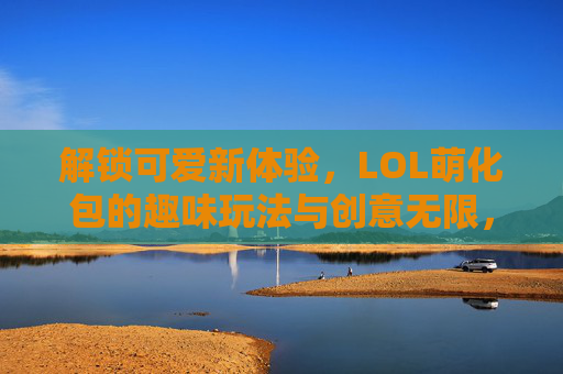 解锁可爱新体验,LOL萌化包的趣味玩法与创意无限,解锁可爱新体验,LOL萌化包的趣味玩法与创意无限
