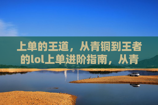 上单的王道,从青铜到王者的lol上单进阶指南,从青铜到王者,lol上单进阶指南(上单王道进阶路线)