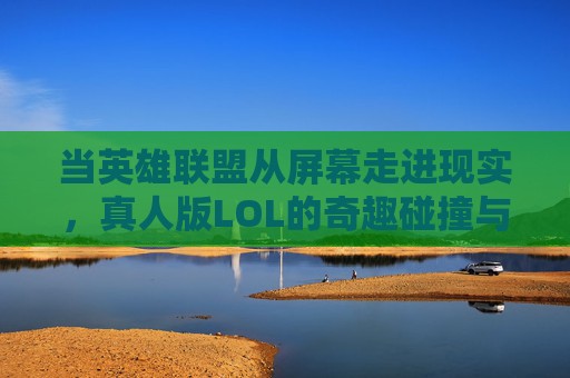 当英雄联盟从屏幕走进现实,真人版LOL的奇趣碰撞与挑战,当英雄联盟从屏幕走进现实,真人版LOL的奇趣碰撞与挑战