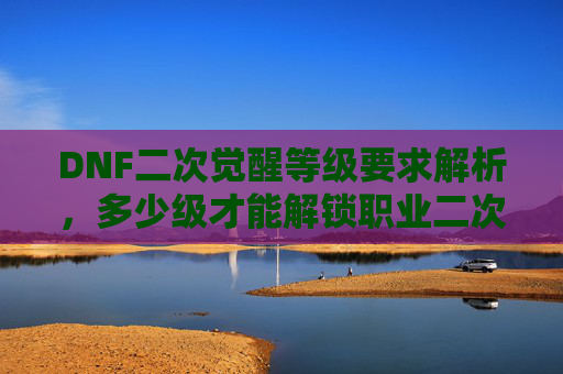 DNF二次觉醒等级要求解析,多少级才能解锁职业二次觉醒?DNF职业二次觉醒等级要求解析,多少级才能解锁二次觉醒?