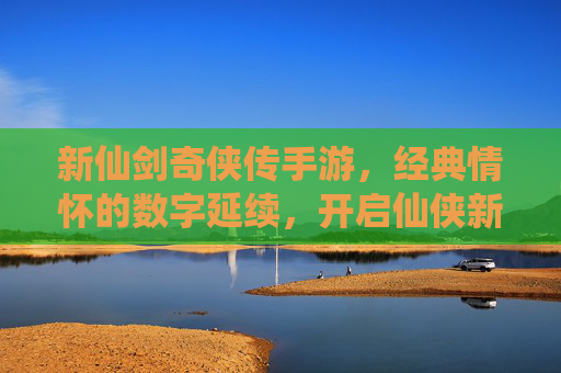 新仙剑奇侠传手游，经典情怀的数字延续，开启仙侠新纪元，新仙剑奇侠传手游，经典情怀的数字延续，开启仙侠新纪元