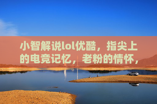 小智解说lol优酷,指尖上的电竞记忆,老粉的情怀,新粉的向导,小智lol解说优酷,指尖上的电竞记忆,老粉的情怀与新粉的向导