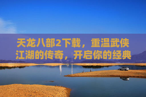 天龙八部2下载，重温武侠江湖的传奇，开启你的经典武侠之旅，天龙八部2下载，重温武侠江湖的传奇，开启你的经典武侠之旅
