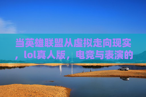 当英雄联盟从虚拟走向现实,lol真人版,电竞与表演的跨界碰撞,从虚拟到现实,LOL真人版与电竞表演的跨界碰撞