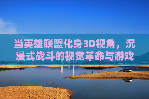 当英雄联盟化身3D视角，沉浸式战斗的视觉革命与游戏体验革新，当英雄联盟化身3D视角，沉浸式战斗的视觉革命与游戏体验革新
