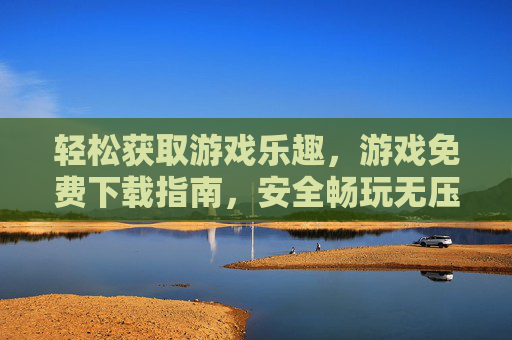 轻松获取游戏乐趣，游戏免费下载指南，安全畅玩无压力，轻松获取游戏乐趣，游戏免费下载指南，安全畅玩无压力