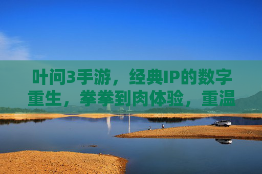 叶问3手游,经典IP的数字重生,拳拳到肉体验,重温咏春传奇,叶问3手游,经典IP数字重生,拳拳到肉体验,重温咏春传奇