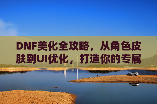 DNF美化全攻略,从角色皮肤到UI优化,打造你的专属战斗风格,DNF角色与UI全美化攻略,打造个性化战斗风格
