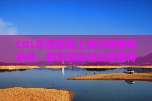 LOL手游国服上线时间最新消息,官方回应与玩家期待解析,LOL手游国服上线时间最新消息,官方回应与玩家期待解析