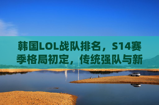 韩国LOL战队排名,S14赛季格局初定,传统强队与新生力量并存,韩国LOL战队排名,S14赛季格局初定,传统强队与新生力量并存