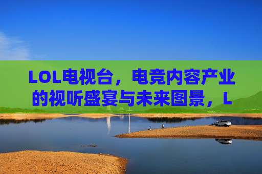 LOL电视台，电竞内容产业的视听盛宴与未来图景，LOL电视台，电竞内容产业的视听盛宴与未来图景