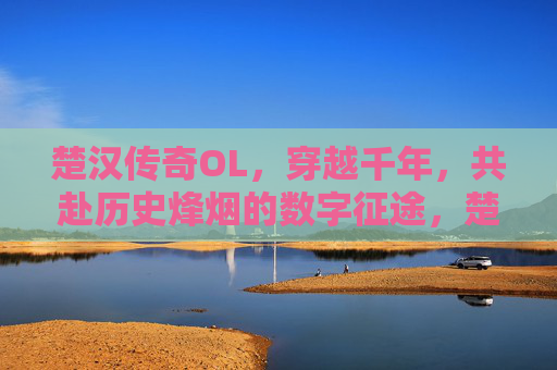 楚汉传奇OL,穿越千年,共赴历史烽烟的数字征途,楚汉传奇OL,穿越千年,共赴历史烽烟的数字征途