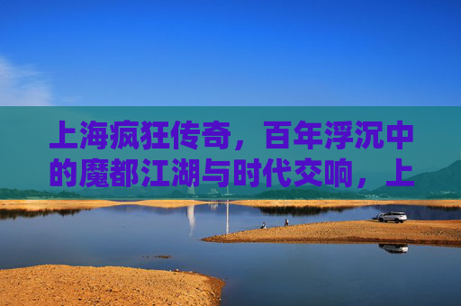 上海疯狂传奇,百年浮沉中的魔都江湖与时代交响,上海疯狂传奇,百年浮沉中的魔都江湖与时代交响