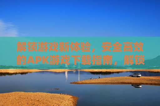 解锁游戏新体验，安全高效的APK游戏下载指南，解锁游戏新体验，安全高效的APK游戏下载指南