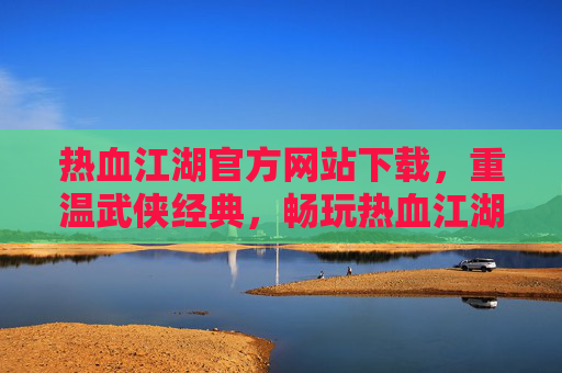 热血江湖官方网站下载，重温武侠经典，畅玩热血江湖，热血江湖官方网站下载，重温武侠经典，畅玩热血江湖