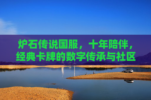 炉石传说国服，十年陪伴，经典卡牌的数字传承与社区文化的深耕，十年陪伴，炉石传说国服，经典卡牌的数字传承与社区文化深耕