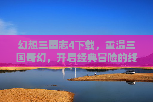 幻想三国志4下载,重温三国奇幻,开启经典冒险的终极指南,幻想三国志4下载,重温三国奇幻,开启经典冒险的终极指南