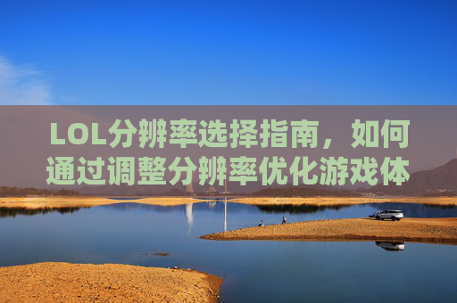 LOL分辨率选择指南，如何通过调整分辨率优化游戏体验？LOL分辨率选择指南，如何通过调整分辨率优化游戏体验？