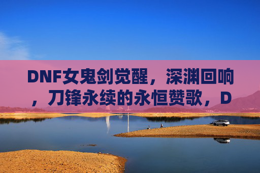 DNF女鬼剑觉醒,深渊回响,刀锋永续的永恒赞歌,DNF女鬼剑觉醒,深渊回响,刀锋永续的永恒赞歌