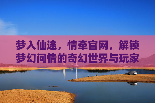 梦入仙途,情牵官网,解锁梦幻问情的奇幻世界与玩家社区,梦入仙途,情牵官网,解锁梦幻问情的奇幻世界与玩家社区