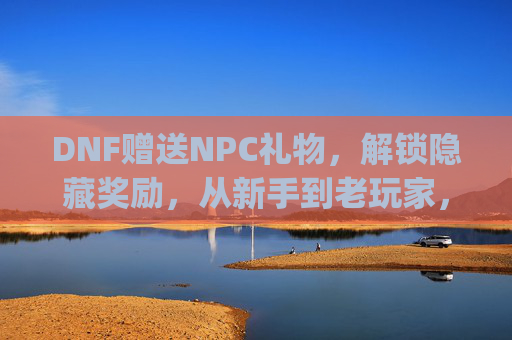 DNF赠送NPC礼物，解锁隐藏奖励，从新手到老玩家，这些互动玩法你get了吗？DNF赠送NPC礼物解锁隐藏奖励，从新手到老玩家，这些互动玩法你get了吗？