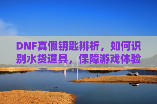DNF真假钥匙辨析,如何识别水货道具,保障游戏体验?DNF真假钥匙辨析,如何识别水货道具,保障游戏体验?