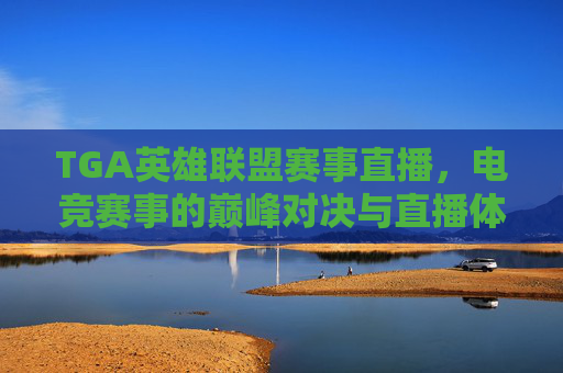 TGA英雄联盟赛事直播,电竞赛事的巅峰对决与直播体验的全新升级,TGA英雄联盟赛事直播,电竞赛事巅峰对决与直播体验的全新升级