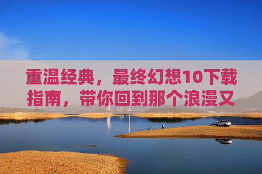 重温经典，最终幻想10下载指南，带你回到那个浪漫又壮阔的时空，重温经典，最终幻想10下载指南，带你回到浪漫又壮阔的时空