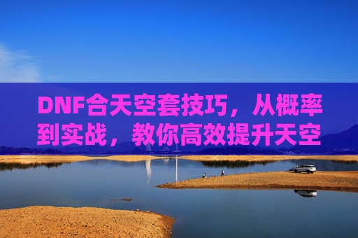 DNF合天空套技巧,从概率到实战,教你高效提升天空套获取效率,DNF合天空套技巧,从概率到实战,教你高效提升天空套获取效率