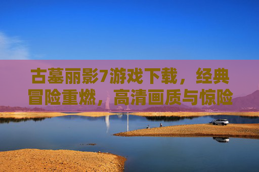 古墓丽影7游戏下载,经典冒险重燃,高清画质与惊险解谜体验,古墓丽影7游戏下载,经典冒险重燃,高清画质与惊险解谜体验