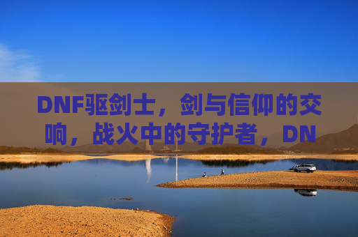 DNF驱剑士,剑与信仰的交响,战火中的守护者,DNF驱剑士,剑与信仰的交响,战火中的守护者