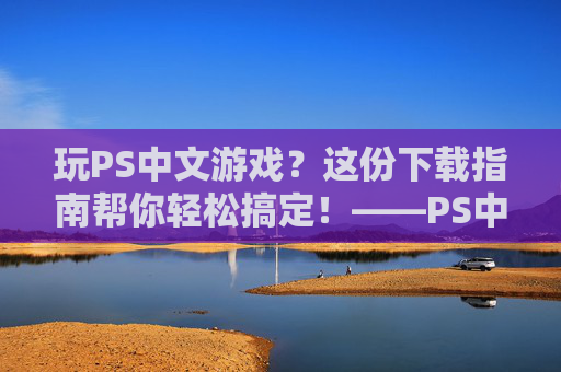 玩PS中文游戏？这份下载指南帮你轻松搞定！——PS中文游戏下载全解析，玩PS中文游戏？这份下载指南帮你轻松搞定！——PS中文游戏下载全解析