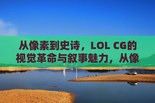 从像素到史诗,LOL CG的视觉革命与叙事魅力,从像素到史诗,LOL CG的视觉革命与叙事魅力