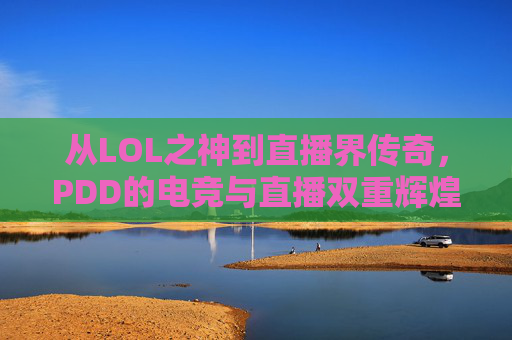 从LOL之神到直播界传奇,PDD的电竞与直播双重辉煌,从LOL之神到直播界传奇,PDD的电竞与直播双重辉煌