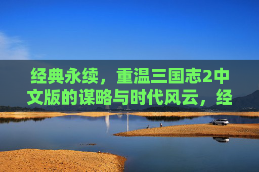 经典永续，重温三国志2中文版的谋略与时代风云，经典永续，重温三国志2中文版的谋略与时代风云