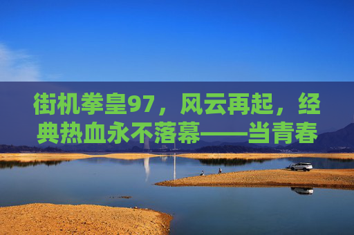 街机拳皇97，风云再起，经典热血永不落幕——当青春记忆与数字世界相遇，街机拳皇97，风云再起，经典热血永不落幕——青春记忆与数字世界相遇