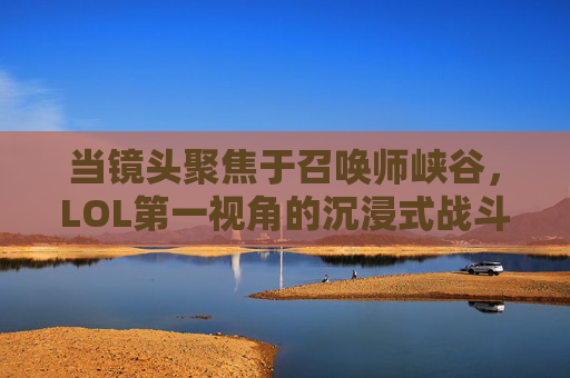 当镜头聚焦于召唤师峡谷，LOL第一视角的沉浸式战斗体验，聚焦召唤师峡谷，LOL第一视角的沉浸式战斗体验