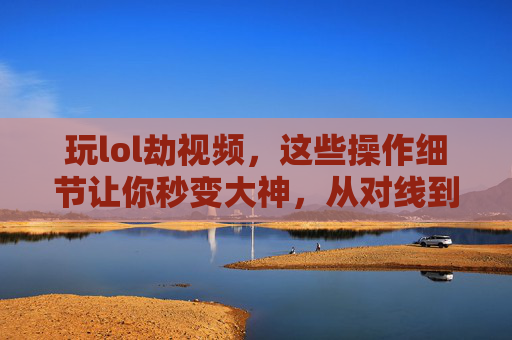 玩lol劫视频,这些操作细节让你秒变大神,从对线到团战的全解析,玩LOL劫视频,操作细节全解析,从对线到团战秒变大神