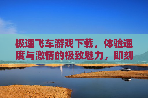 极速飞车游戏下载,体验速度与激情的极致魅力,即刻点燃你的赛车梦想,极速飞车游戏下载,体验速度与激情的极致魅力,即刻点燃你的赛车梦想