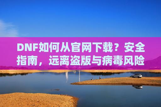 DNF如何从官网下载?安全指南,远离盗版与病毒风险,DNF官网下载安全指南,如何避免盗版与病毒风险?