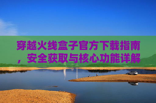 穿越火线盒子官方下载指南,安全获取与核心功能详解,穿越火线盒子官方下载指南,安全获取与核心功能详解