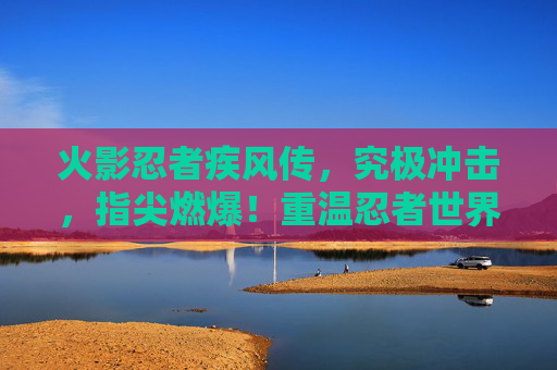 火影忍者疾风传,究极冲击,指尖燃爆!重温忍者世界里的究极对决,火影忍者疾风传究极冲击,指尖燃爆,重温忍者世界究极对决
