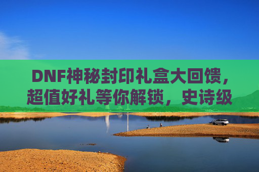 DNF神秘封印礼盒大回馈，超值好礼等你解锁，史诗级福利来袭！DNF神秘封印礼盒大回馈，超值好礼等你解锁，史诗级福利来袭！