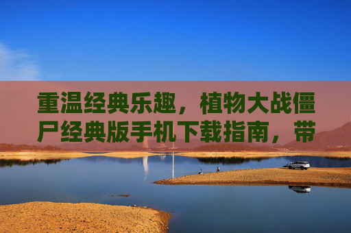 重温经典乐趣，植物大战僵尸经典版手机下载指南，带你回到欢乐的僵尸大战时代，重温经典乐趣，植物大战僵尸经典版手机下载指南，带你回到欢乐的僵尸大战时代